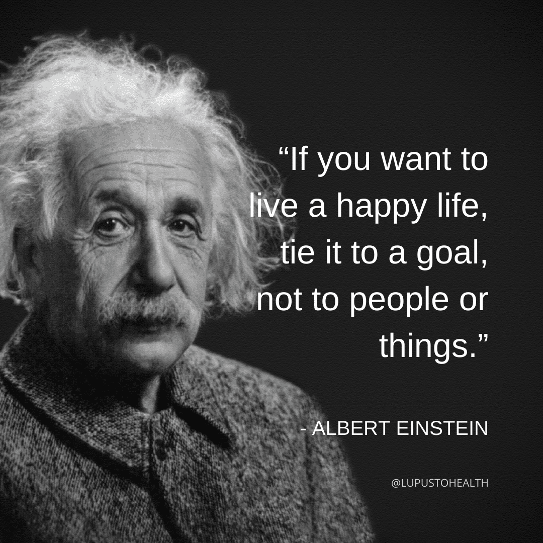 “If you want to live a happy life, tie it to a goal, not to people or things.” — Albert Einstein.